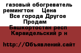 газовый обогреватель ремингтон  › Цена ­ 4 000 - Все города Другое » Продам   . Башкортостан респ.,Караидельский р-н